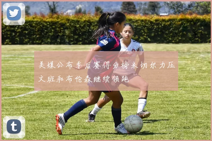 美媒公布季后赛得分榜米切尔力压文班和布伦森继续领跑